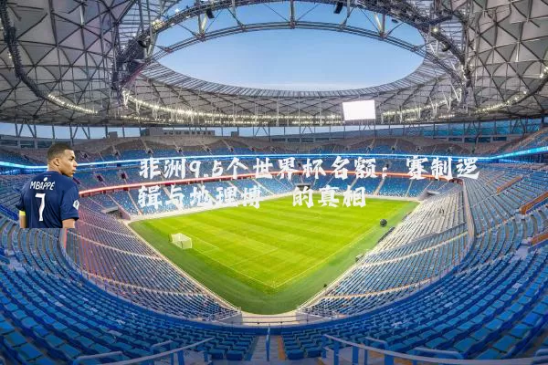 非洲9.5个世界杯名额：赛制逻辑与地理博弈的真相