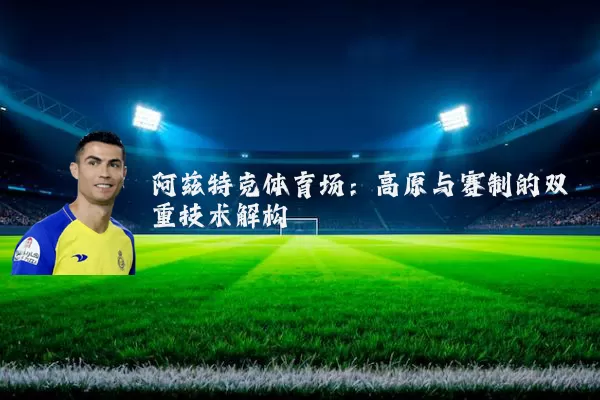 阿兹特克体育场:高原与赛制的双重技术解构